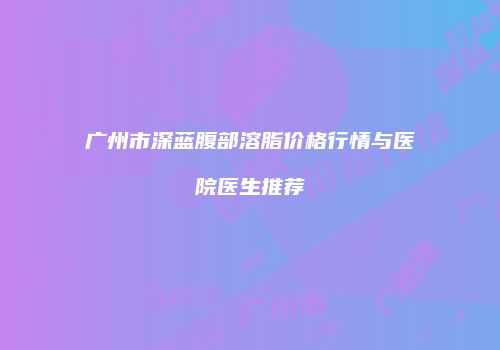 广州市深蓝腹部溶脂价格行情与医院医生推荐