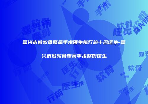 嘉兴市做软骨隆鼻手术医生排行前十名诞生-嘉兴市做软骨隆鼻手术整形医生