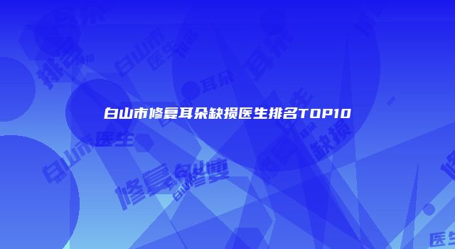 白山市修复耳朵缺损医生排名TOP10