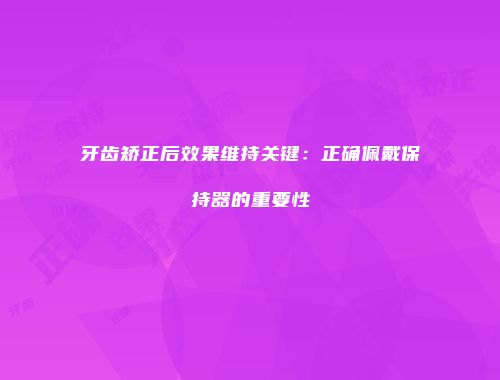 牙齿矫正后效果维持关键：正确佩戴保持器的重要性