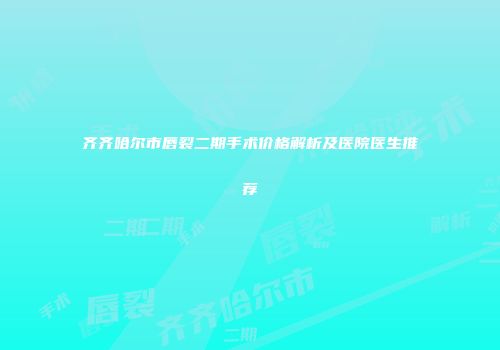 齐齐哈尔市唇裂二期手术价格解析及医院医生推荐