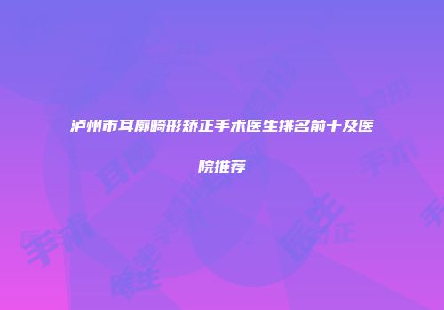 泸州市耳廓畸形矫正手术医生排名前十及医院推荐