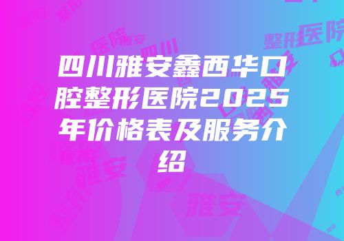 四川雅安鑫西华口腔整形医院2025年价格表及服务介绍