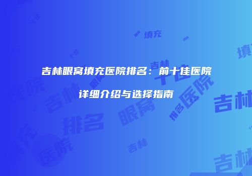 吉林眼窝填充医院排名：前十佳医院详细介绍与选择指南
