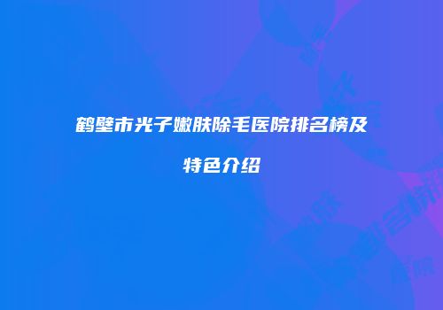 鹤壁市光子嫩肤除毛医院排名榜及特色介绍