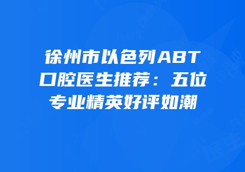 徐州市以色列ABT口腔医生推荐：五位专业精英好评如潮