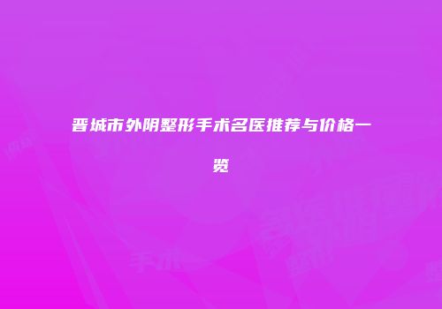 晋城市外阴整形手术名医推荐与价格一览