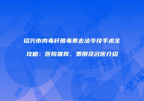 绍兴市肉毒杆菌毒素去法令纹手术全攻略：医院推荐、费用及名医介绍