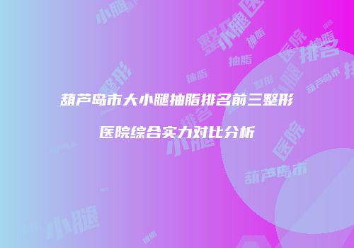 葫芦岛市大小腿抽脂排名前三整形医院综合实力对比分析