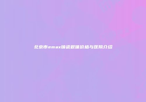 北京市emax铸瓷嵌体价格与医院介绍