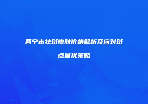西宁市祛斑嫩肤价格解析及应对斑点困扰策略