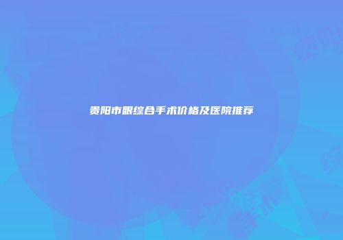 贵阳市眼综合手术价格及医院推荐