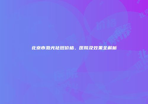 北京市激光祛斑价格、医院及效果全解析