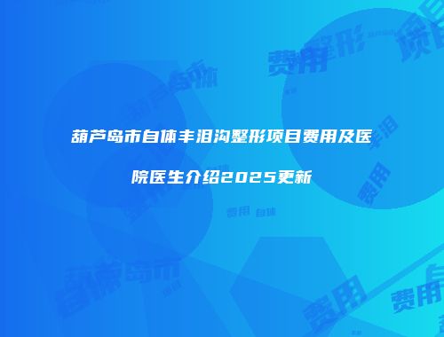 葫芦岛市自体丰泪沟整形项目费用及医院医生介绍2025更新
