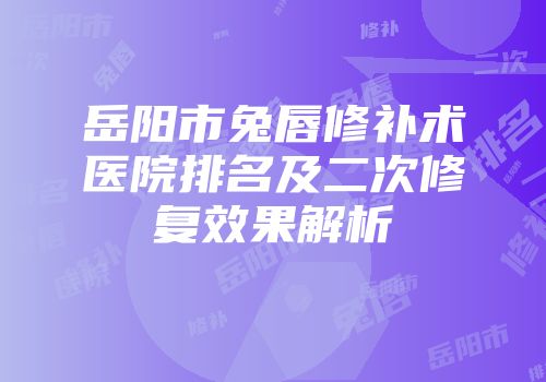 岳阳市兔唇修补术医院排名及二次修复效果解析