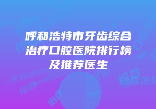 呼和浩特市牙齿综合治疗口腔医院排行榜及推荐医生