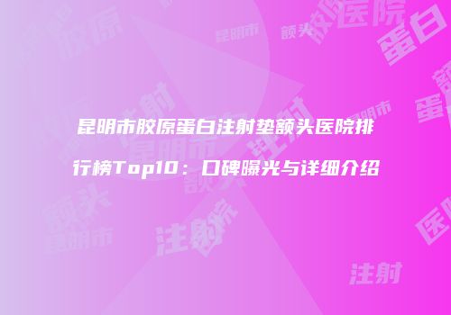 昆明市胶原蛋白注射垫额头医院排行榜Top10：口碑曝光与详细介绍