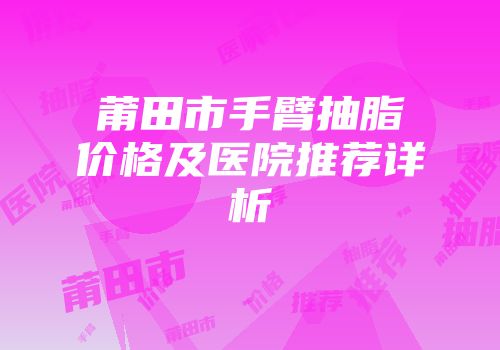 莆田市手臂抽脂价格及医院推荐详析