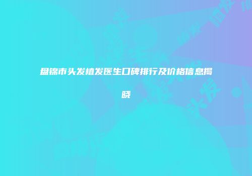 盘锦市头发植发医生口碑排行及价格信息揭晓