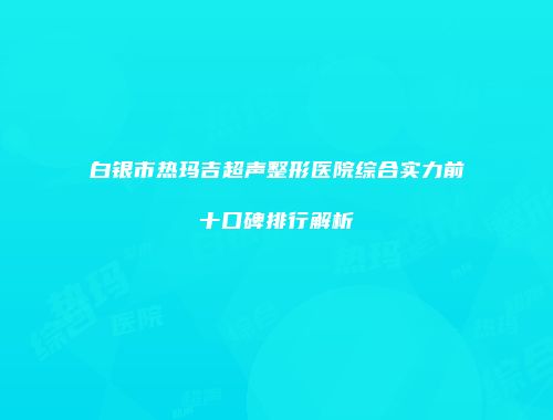 白银市热玛吉超声整形医院综合实力前十口碑排行解析