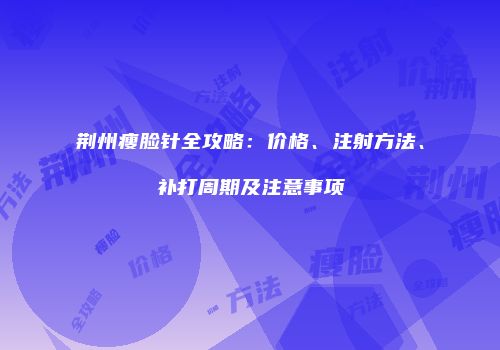 荆州瘦脸针全攻略：价格、注射方法、补打周期及注意事项