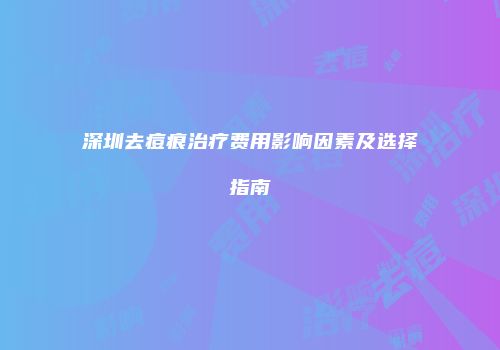 深圳去痘痕治疗费用影响因素及选择指南