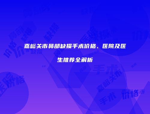 嘉峪关市鼻部缺损手术价格、医院及医生推荐全解析