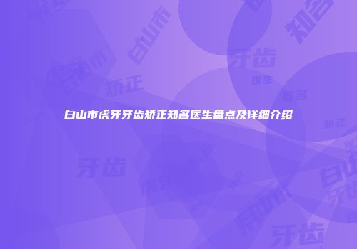 白山市虎牙牙齿矫正知名医生盘点及详细介绍