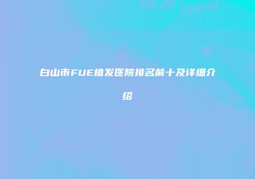 白山市FUE植发医院排名前十及详细介绍
