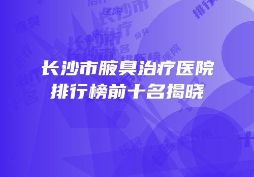长沙市腋臭治疗医院排行榜前十名揭晓