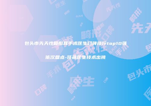 包头市先天性畸形耳手术医生口碑排行top10强依次盘点-任燕医生技术出挑