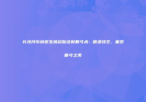 长沙河东镐医生玻尿酸注射眉弓术：精湛技艺，重塑眉弓之美