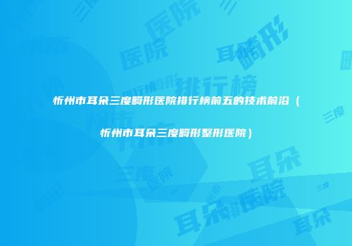 忻州市耳朵三度畸形医院排行榜前五的技术前沿（忻州市耳朵三度畸形整形医院）