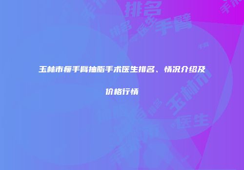 玉林市瘦手臂抽脂手术医生排名、情况介绍及价格行情