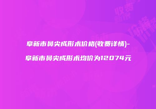 阜新市鼻尖成形术价格(收费详情)-阜新市鼻尖成形术均价为12074元