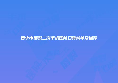 晋中市唇裂二次手术医院口碑榜单及推荐