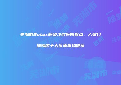 芜湖市Botox除皱注射医院盘点：六家口碑榜前十大医美机构推荐