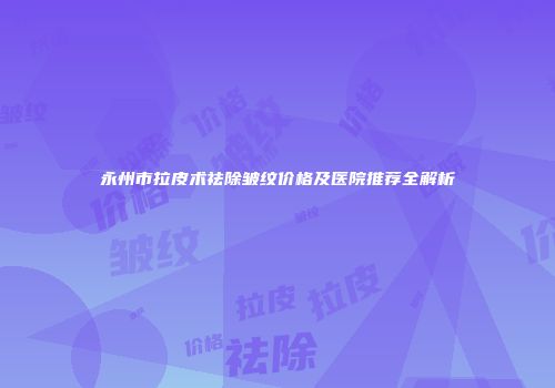 永州市拉皮术祛除皱纹价格及医院推荐全解析