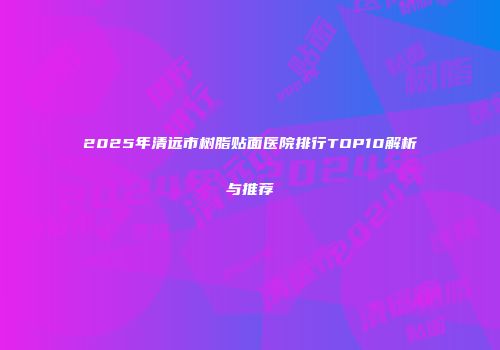 2025年清远市树脂贴面医院排行TOP10解析与推荐