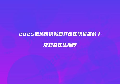 2025运城市瓷贴面牙齿医院排名前十及知名医生推荐