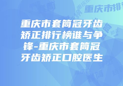 重庆市套筒冠牙齿矫正排行榜谁与争锋-重庆市套筒冠牙齿矫正口腔医生