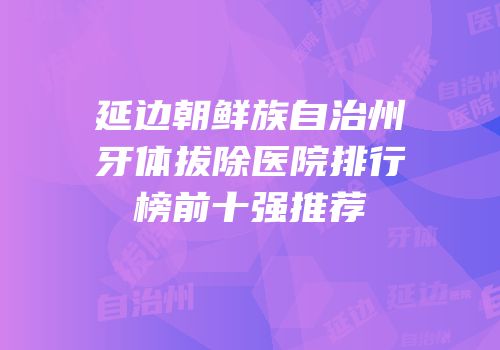 延边朝鲜族自治州牙体拔除医院排行榜前十强推荐