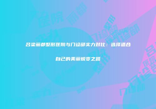 吕梁丽都整形医院与门诊部实力对比：选择适合自己的美丽蜕变之路