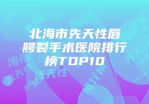 北海市先天性唇腭裂手术医院排行榜TOP10