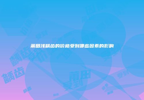 莆田浅龋齿的价格受到哪些因素的影响