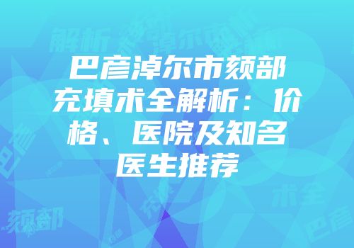 巴彦淖尔市颏部充填术全解析：价格、医院及知名医生推荐