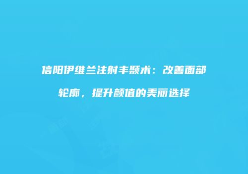 信阳伊维兰注射丰颞术：改善面部轮廓，提升颜值的美丽选择