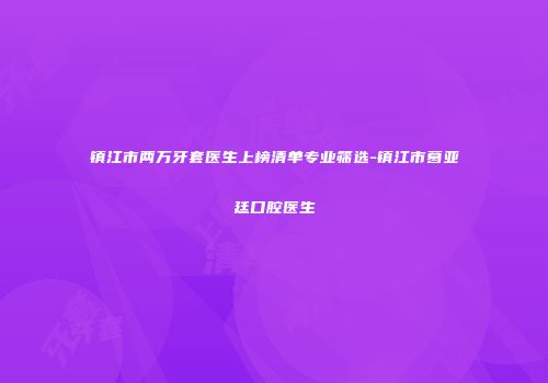 镇江市两万牙套医生上榜清单专业筛选-镇江市葛亚廷口腔医生