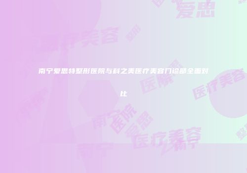 南宁爱思特整形医院与科之美医疗美容门诊部全面对比