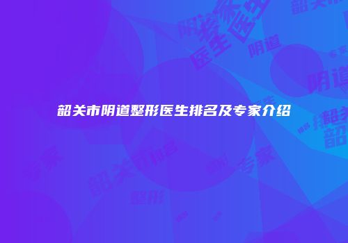 韶关市阴道整形医生排名及专家介绍